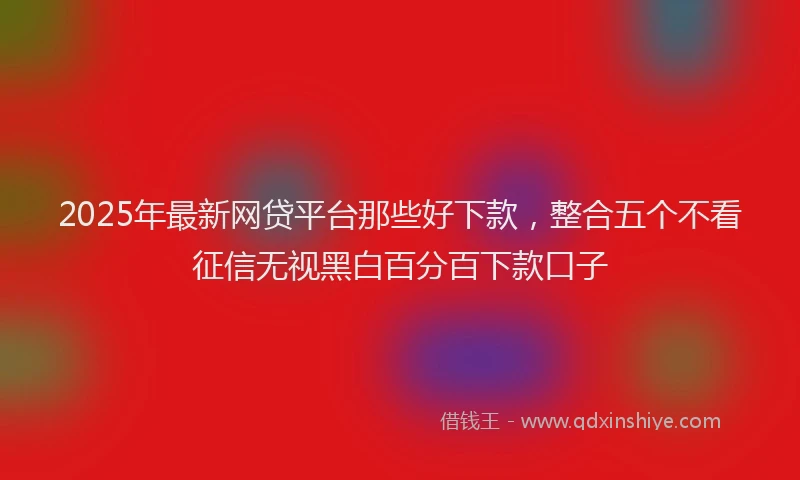 2025年最新网贷平台那些好下款，整合五个不看征信无视黑白百分百下款口子