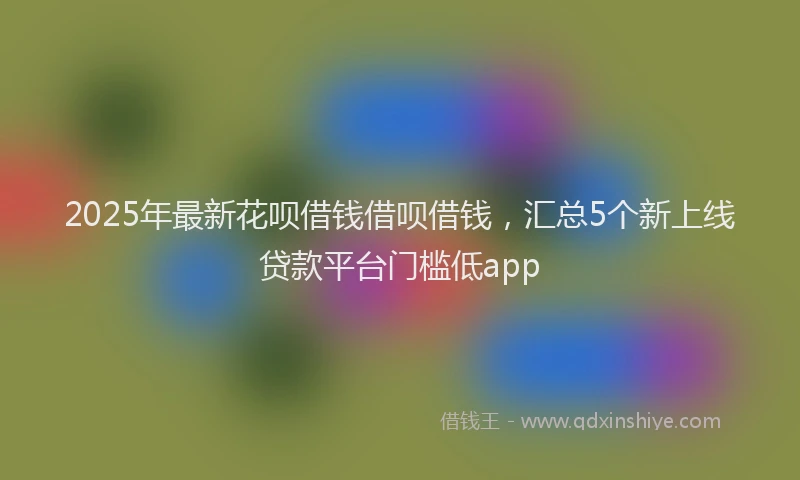2025年最新花呗借钱借呗借钱，汇总5个新上线贷款平台门槛低app