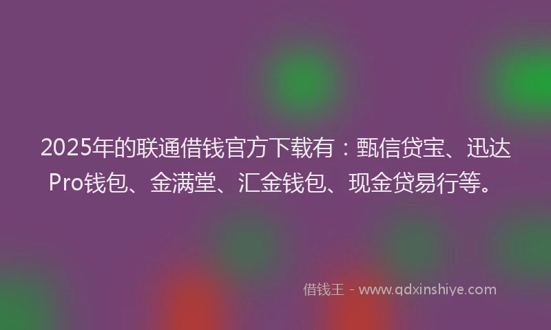 2025年的联通借钱官方下载有：甄信贷宝、迅达Pro钱包、金满堂、汇金钱包、现金贷易行等。
