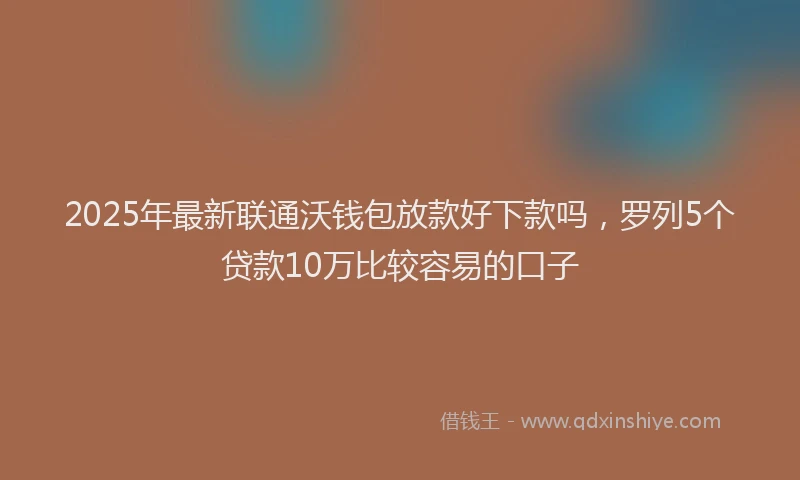 2025年最新联通沃钱包放款好下款吗，罗列5个贷款10万比较容易的口子