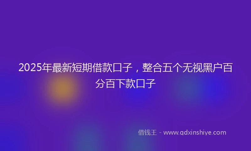 2025年最新短期借款口子，整合五个无视黑户百分百下款口子