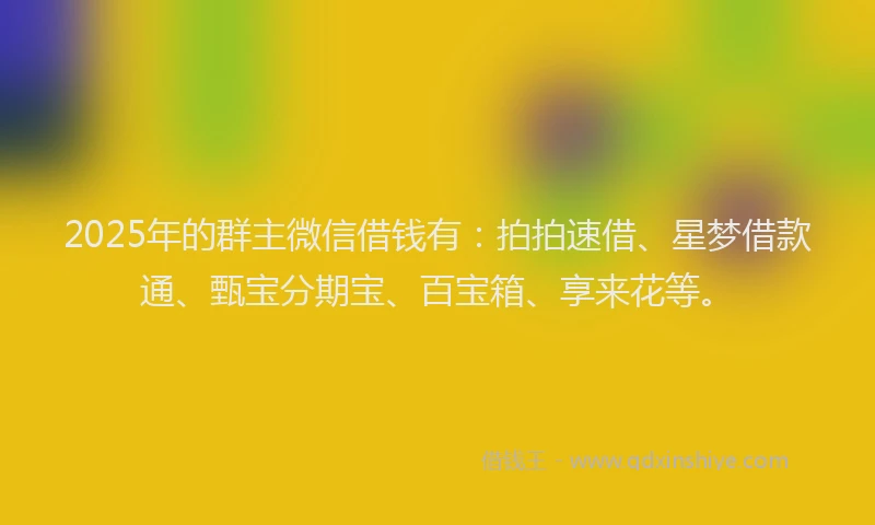 2025年的群主微信借钱有：拍拍速借、星梦借款通、甄宝分期宝、百宝箱、享来花等。
