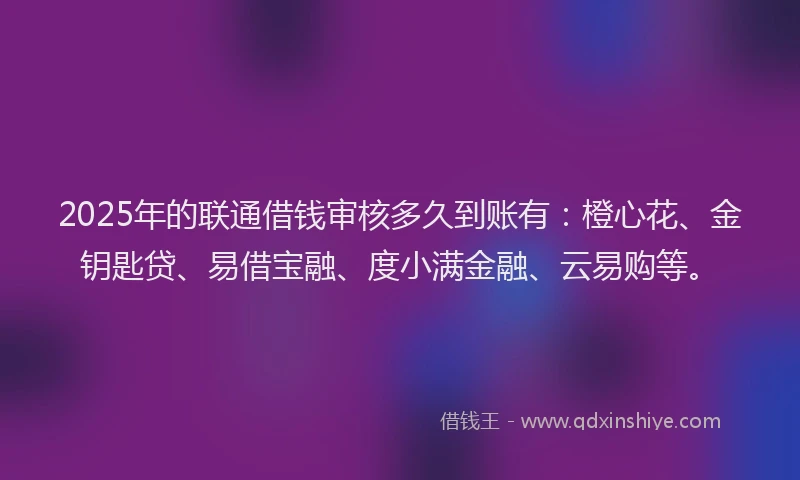 2025年的联通借钱审核多久到账有：橙心花、金钥匙贷、易借宝融、度小满金融、云易购等。