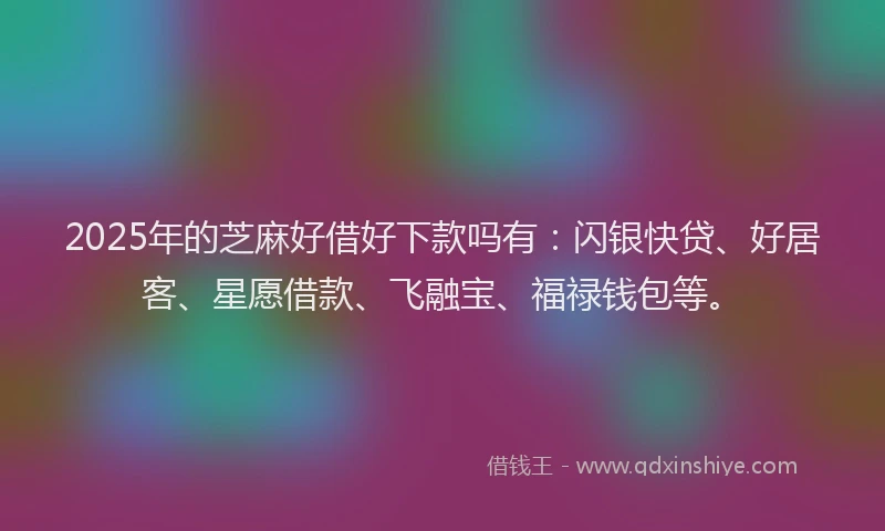 2025年的芝麻好借好下款吗有：闪银快贷、好居客、星愿借款、飞融宝、福禄钱包等。