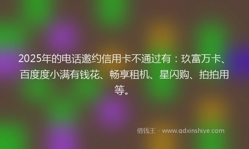2025年的电话邀约信用卡不通过有：玖富万卡、百度度小满有钱花、畅享租机、星闪购、拍拍用等。
