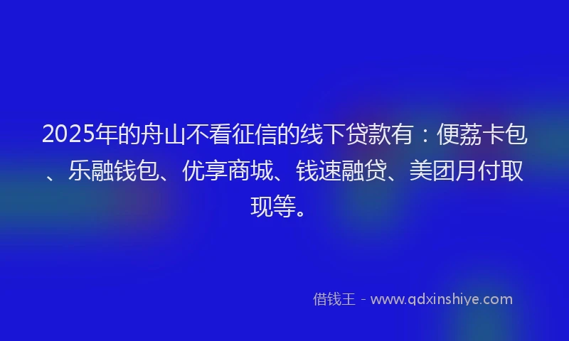 2025年的舟山不看征信的线下贷款有：便荔卡包、乐融钱包、优享商城、钱速融贷、美团月付取现等。