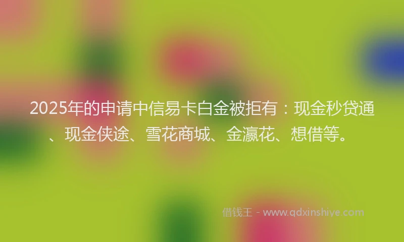 2025年的申请中信易卡白金被拒有：现金秒贷通、现金侠途、雪花商城、金瀛花、想借等。