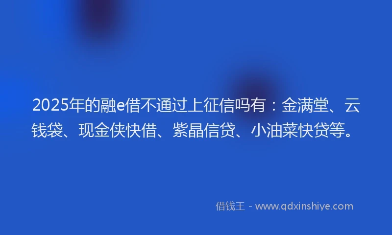 2025年的融e借不通过上征信吗有：金满堂、云钱袋、现金侠快借、紫晶信贷、小油菜快贷等。