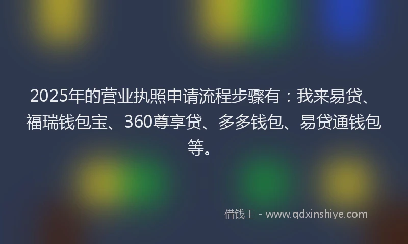 2025年的营业执照申请流程步骤有：我来易贷、福瑞钱包宝、360尊享贷、多多钱包、易贷通钱包等。