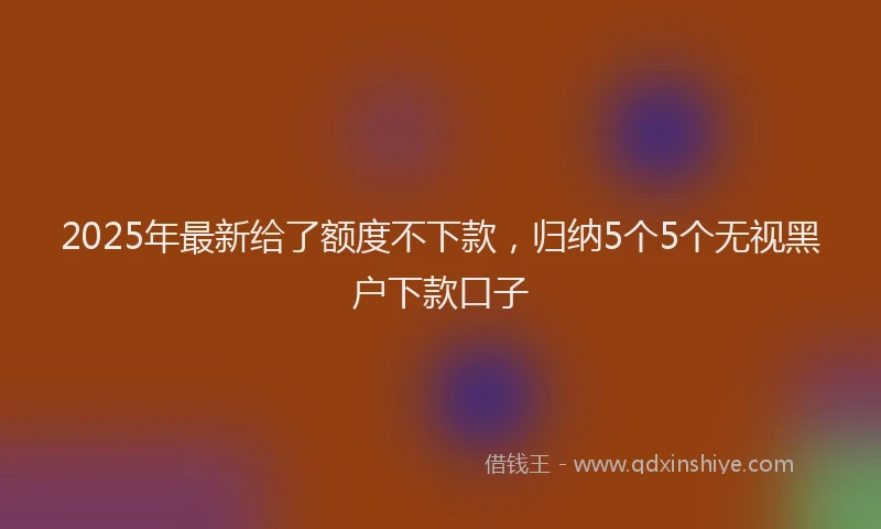 2025年最新给了额度不下款，归纳5个5个无视黑户下款口子