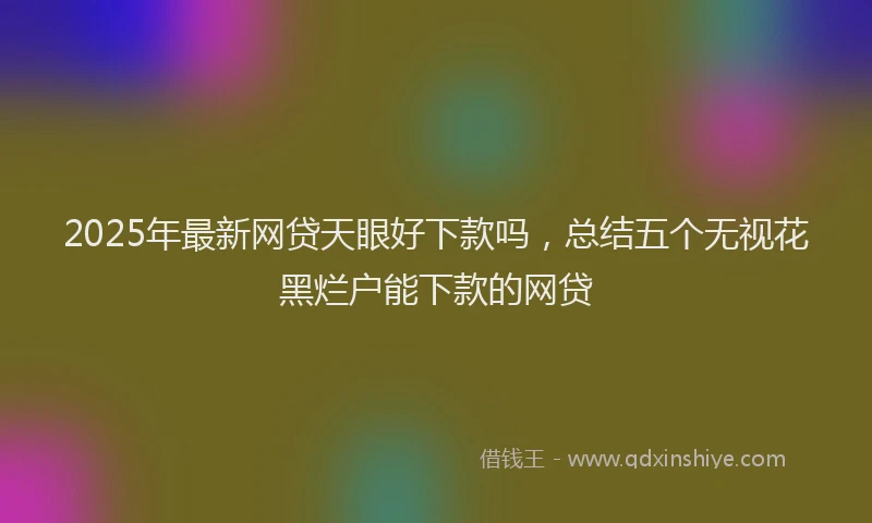 2025年最新网贷天眼好下款吗，总结五个无视花黑烂户能下款的网贷