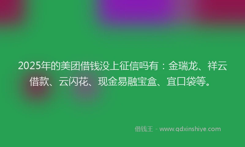 2025年的美团借钱没上征信吗有：金瑞龙、祥云借款、云闪花、现金易融宝盒、宜口袋等。