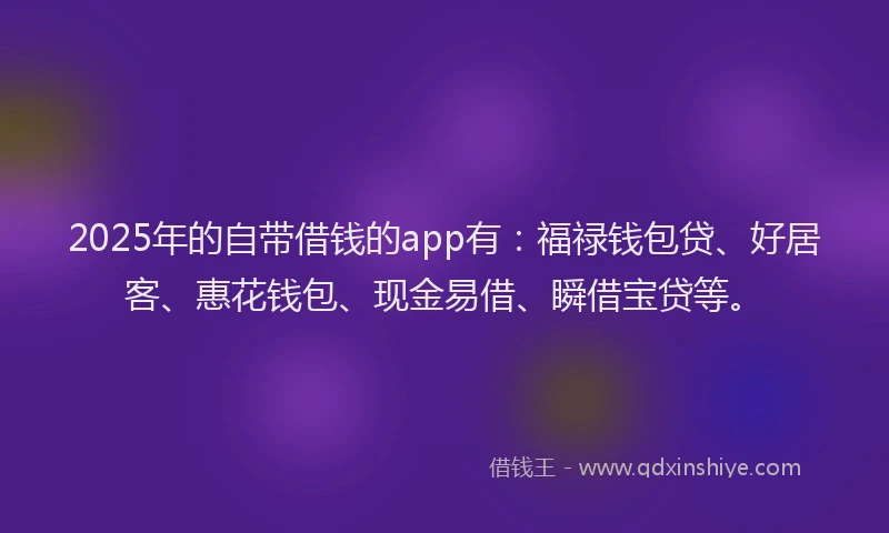 2025年的自带借钱的app有：福禄钱包贷、好居客、惠花钱包、现金易借、瞬借宝贷等。