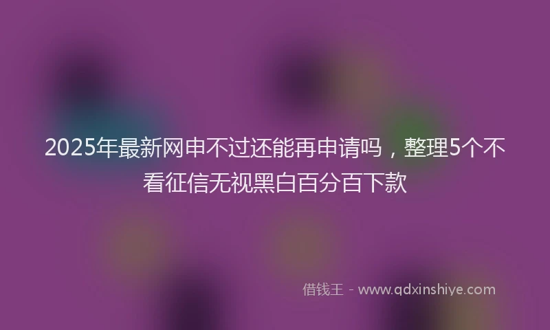 2025年最新网申不过还能再申请吗，整理5个不看征信无视黑白百分百下款