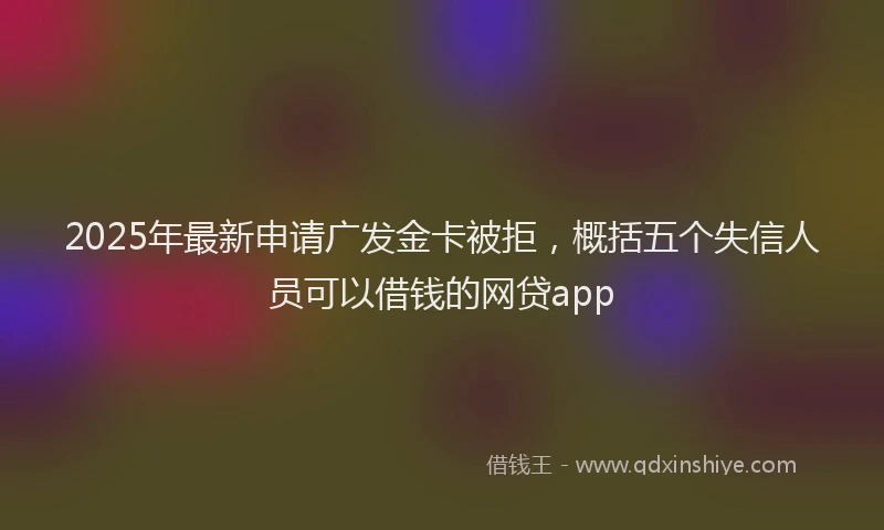 2025年最新申请广发金卡被拒，概括五个失信人员可以借钱的网贷app