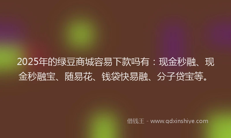 2025年的绿豆商城容易下款吗有：现金秒融、现金秒融宝、随易花、钱袋快易融、分子贷宝等。