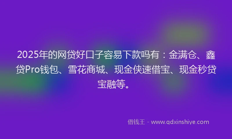 2025年的网贷好口子容易下款吗有：金满仓、鑫贷Pro钱包、雪花商城、现金侠速借宝、现金秒贷宝融等。