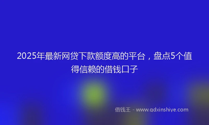 2025年最新网贷下款额度高的平台，盘点5个值得信赖的借钱口子