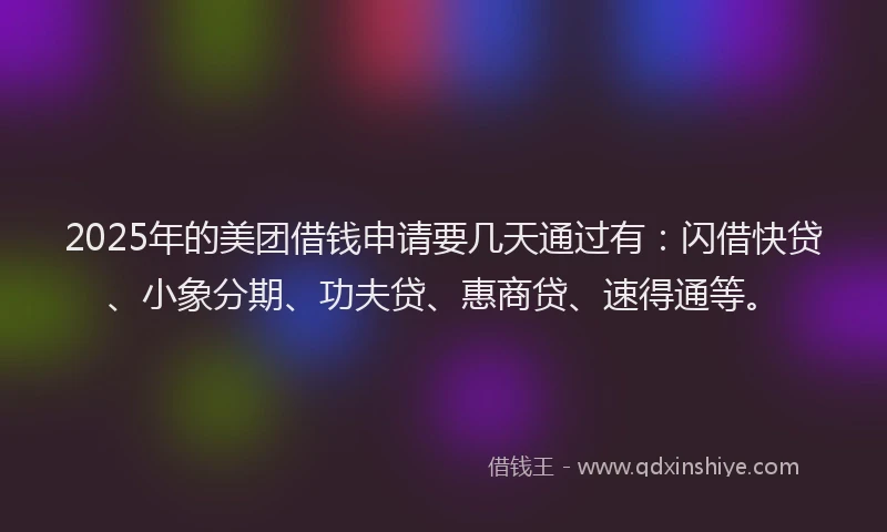 2025年的美团借钱申请要几天通过有：闪借快贷、小象分期、功夫贷、惠商贷、速得通等。