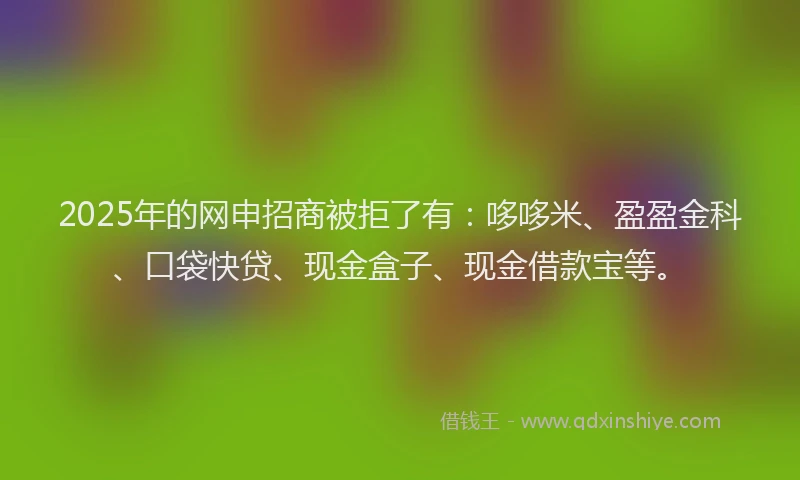 2025年的网申招商被拒了有：哆哆米、盈盈金科、口袋快贷、现金盒子、现金借款宝等。