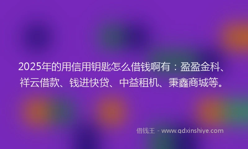 2025年的用信用钥匙怎么借钱啊有：盈盈金科、祥云借款、钱进快贷、中益租机、秉鑫商城等。