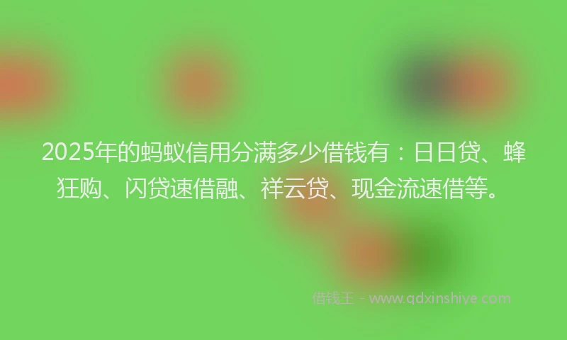 2025年的蚂蚁信用分满多少借钱有：日日贷、蜂狂购、闪贷速借融、祥云贷、现金流速借等。