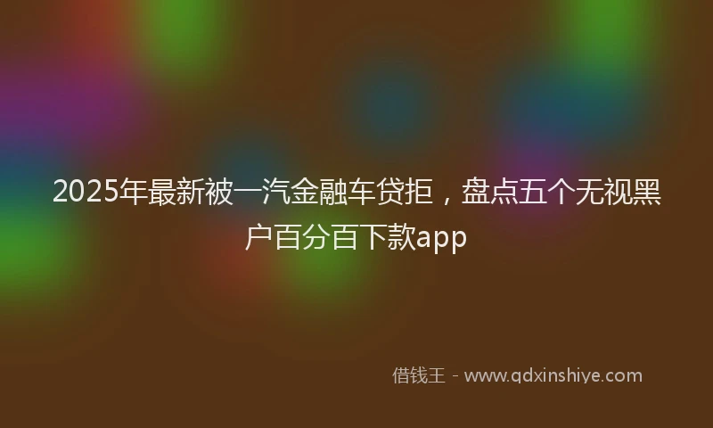 2025年最新被一汽金融车贷拒，盘点五个无视黑户百分百下款app