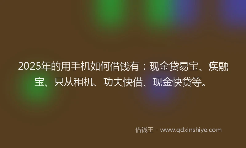 2025年的用手机如何借钱有：现金贷易宝、疾融宝、只从租机、功夫快借、现金快贷等。