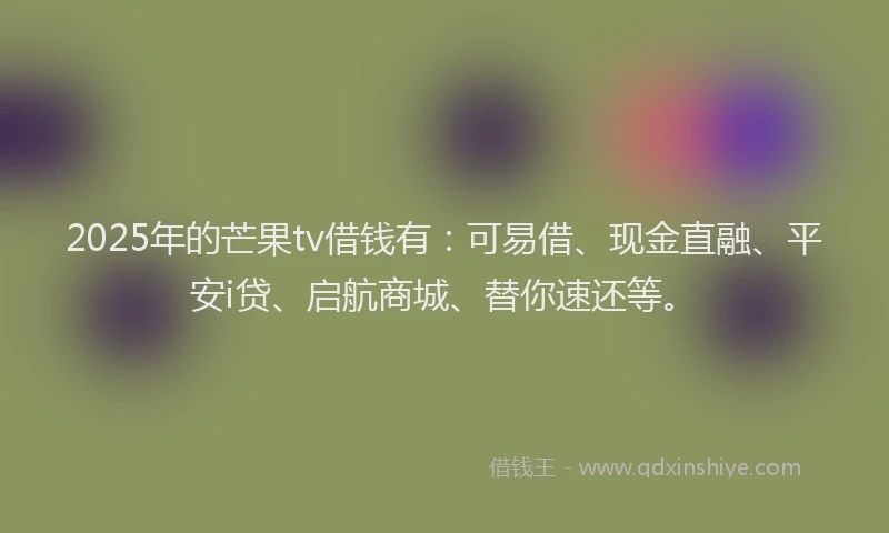 2025年的芒果tv借钱有：可易借、现金直融、平安i贷、启航商城、替你速还等。