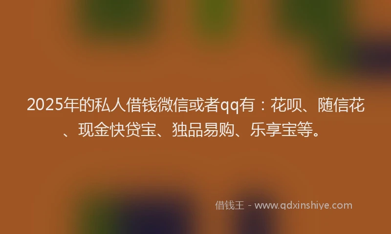 2025年的私人借钱微信或者qq有：花呗、随信花、现金快贷宝、独品易购、乐享宝等。