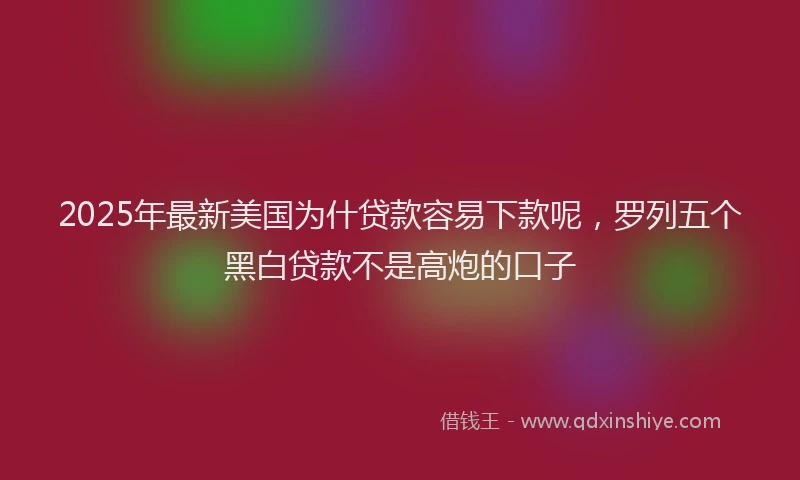 2025年最新美国为什贷款容易下款呢，罗列五个黑白贷款不是高炮的口子