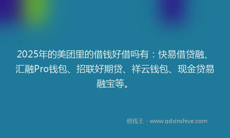 2025年的美团里的借钱好借吗有：快易借贷融、汇融Pro钱包、招联好期贷、祥云钱包、现金贷易融宝等。