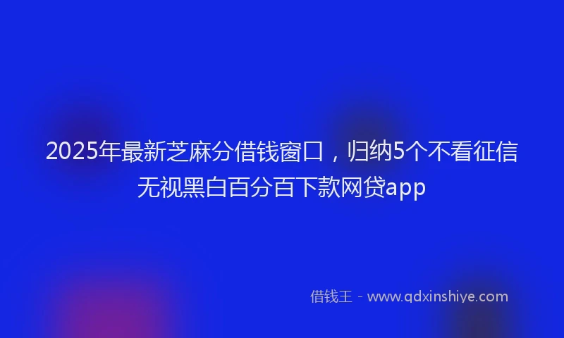 2025年最新芝麻分借钱窗口，归纳5个不看征信无视黑白百分百下款网贷app