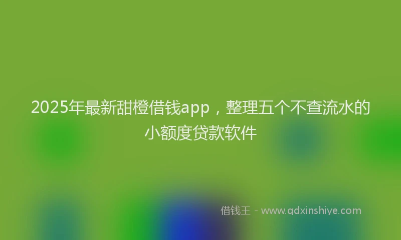 2025年最新甜橙借钱app，整理五个不查流水的小额度贷款软件