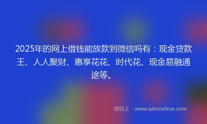 2025年的网上借钱能放款到微信吗有：现金贷款王、人人聚财、惠享花花、时代花、现金易融通途等。