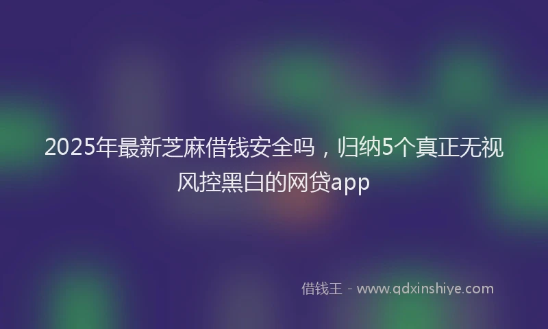 2025年最新芝麻借钱安全吗，归纳5个真正无视风控黑白的网贷app