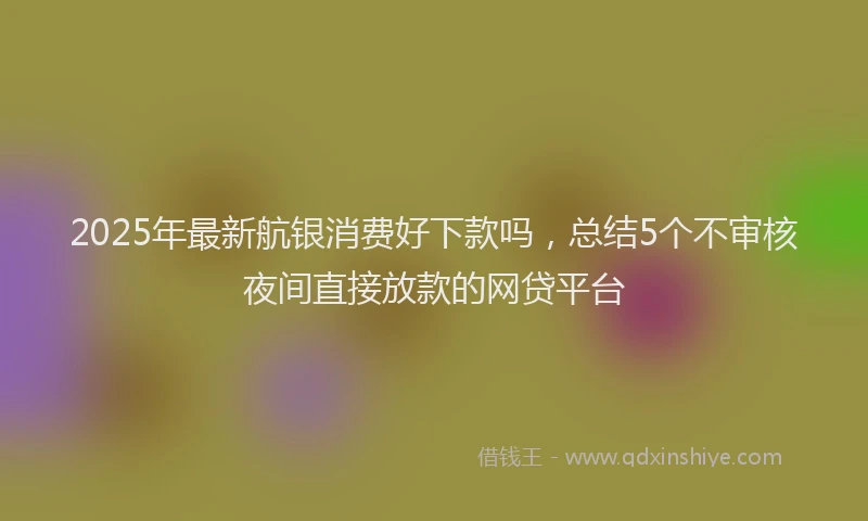 2025年最新航银消费好下款吗，总结5个不审核夜间直接放款的网贷平台