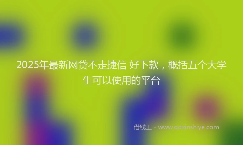 2025年最新网贷不走捷信 好下款，概括五个大学生可以使用的平台