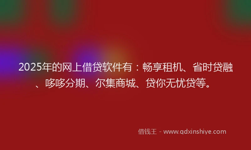 2025年的网上借贷软件有：畅享租机、省时贷融、哆哆分期、尔集商城、贷你无忧贷等。