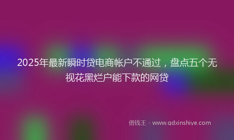 2025年最新瞬时贷电商帐户不通过，盘点五个无视花黑烂户能下款的网贷