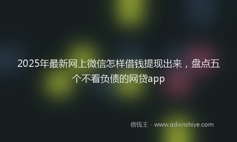 2025年最新网上微信怎样借钱提现出来，盘点五个不看负债的网贷app