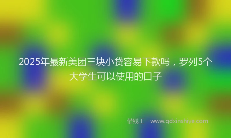 2025年最新美团三块小贷容易下款吗，罗列5个大学生可以使用的口子