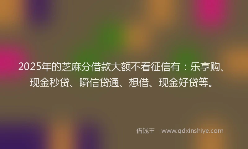 2025年的芝麻分借款大额不看征信有：乐享购、现金秒贷、瞬信贷通、想借、现金好贷等。