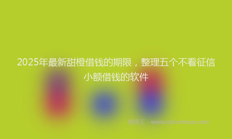 2025年最新甜橙借钱的期限，整理五个不看征信小额借钱的软件
