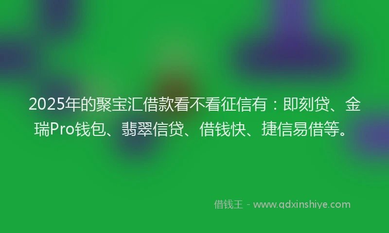 2025年的聚宝汇借款看不看征信有：即刻贷、金瑞Pro钱包、翡翠信贷、借钱快、捷信易借等。