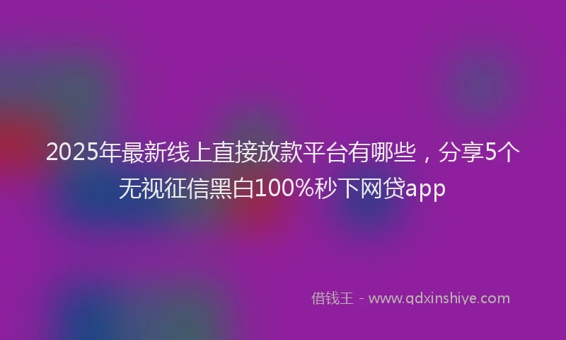 2025年最新线上直接放款平台有哪些，分享5个无视征信黑白100%秒下网贷app