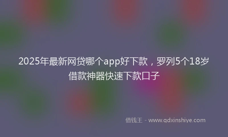 2025年最新网贷哪个app好下款，罗列5个18岁借款神器快速下款口子