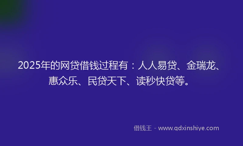 2025年的网贷借钱过程有：人人易贷、金瑞龙、惠众乐、民贷天下、读秒快贷等。