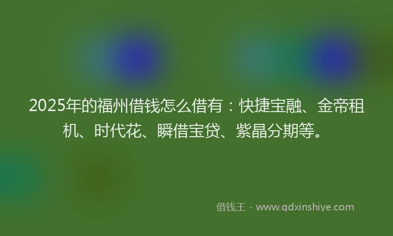 2025年的福州借钱怎么借有：快捷宝融、金帝租机、时代花、瞬借宝贷、紫晶分期等。