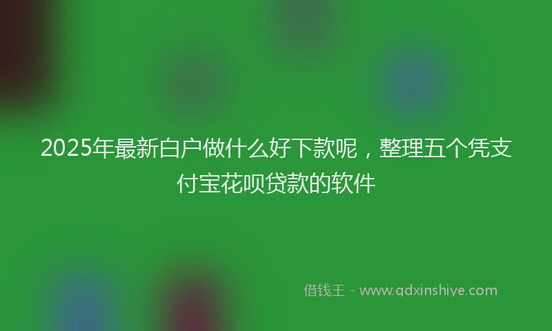 2025年最新白户做什么好下款呢，整理五个凭支付宝花呗贷款的软件